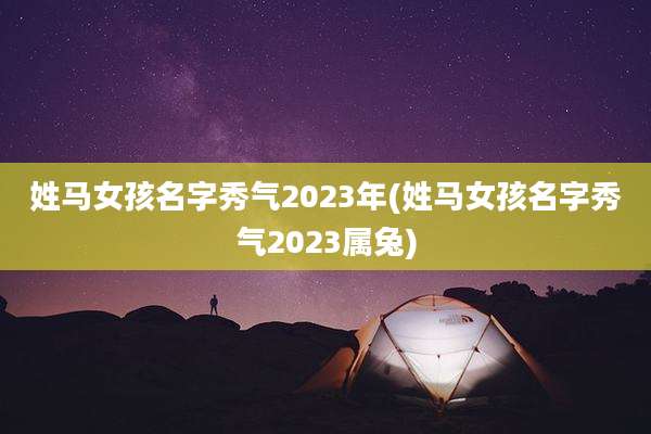 姓马女孩名字秀气2023年(姓马女孩名字秀气2023属兔)