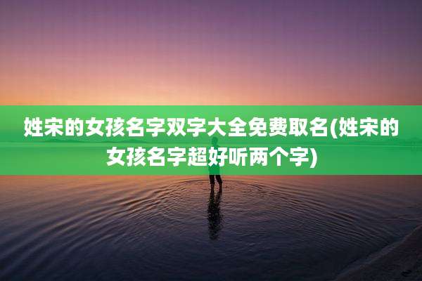 姓宋的女孩名字双字大全免费取名(姓宋的女孩名字超好听两个字)