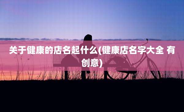关于健康的店名起什么(健康店名字大全 有创意)