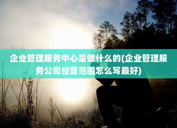 企业管理服务中心是做什么的(企业管理服务公司经营范围怎么写最好)