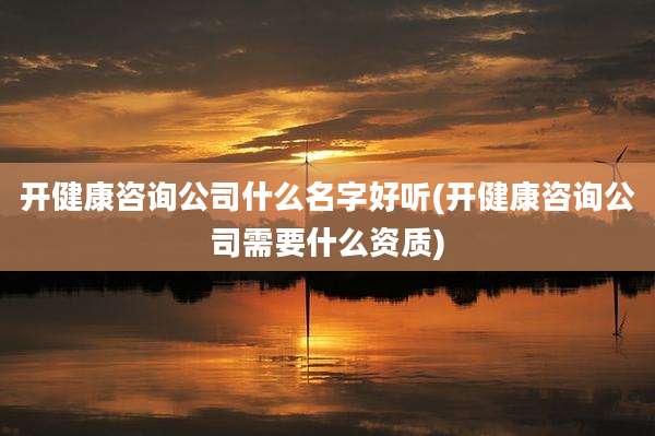 开健康咨询公司什么名字好听(开健康咨询公司需要什么资质)