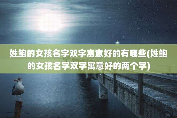 姓鲍的女孩名字双字寓意好的有哪些(姓鲍的女孩名字双字寓意好的两个字)
