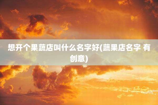 想开个果蔬店叫什么名字好(蔬果店名字 有创意)