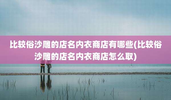 比较俗沙雕的店名内衣商店有哪些(比较俗沙雕的店名内衣商店怎么取)