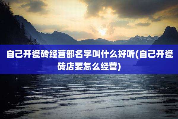 自己开瓷砖经营部名字叫什么好听(自己开瓷砖店要怎么经营)