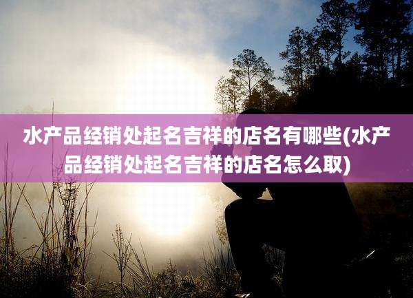 水产品经销处起名吉祥的店名有哪些(水产品经销处起名吉祥的店名怎么取)