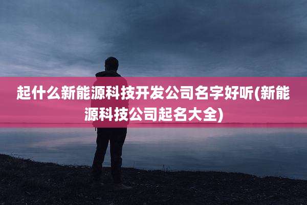 起什么新能源科技开发公司名字好听(新能源科技公司起名大全)