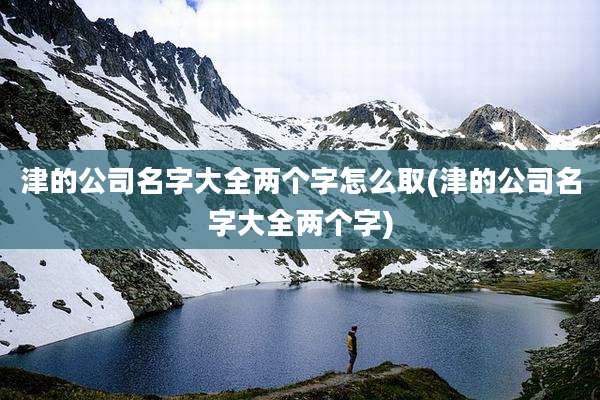 津的公司名字大全两个字怎么取(津的公司名字大全两个字)