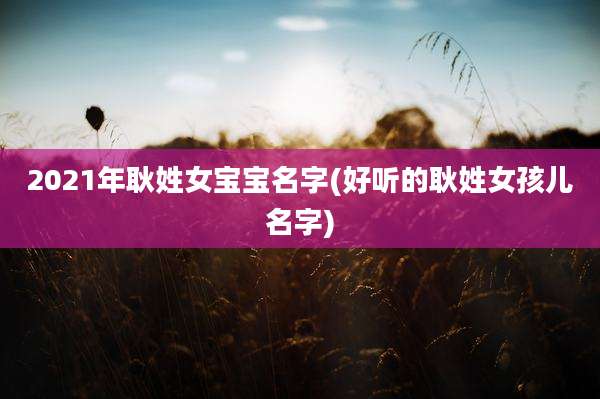 2021年耿姓女宝宝名字(好听的耿姓女孩儿名字)