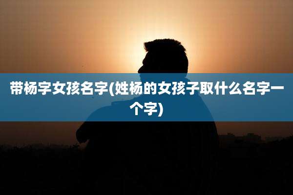 带杨字女孩名字(姓杨的女孩子取什么名字一个字)