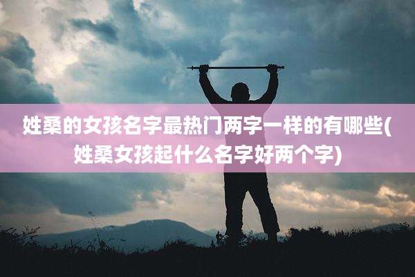姓桑的女孩名字最热门两字一样的有哪些(姓桑女孩起什么名字好两个字)