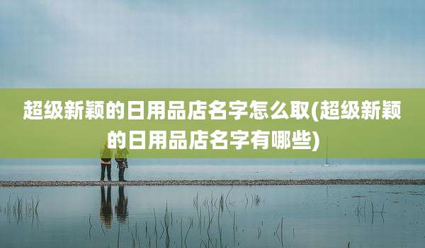 超级新颖的日用品店名字怎么取(超级新颖的日用品店名字有哪些)