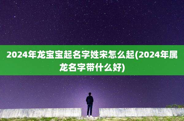 2024年龙宝宝起名字姓宋怎么起(2024年属龙名字带什么好)
