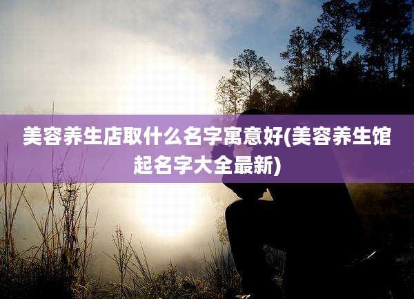 美容养生店取什么名字寓意好(美容养生馆起名字大全最新)