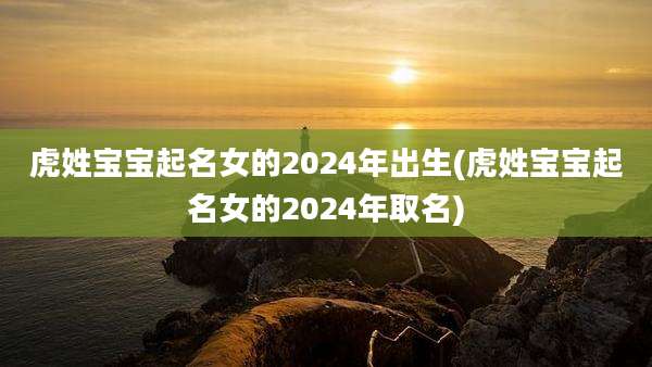 虎姓宝宝起名女的2024年出生(虎姓宝宝起名女的2024年取名)
