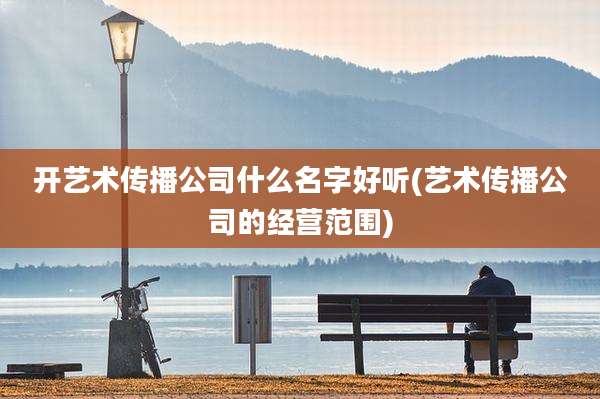 开艺术传播公司什么名字好听(艺术传播公司的经营范围)
