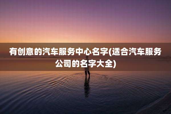 有创意的汽车服务中心名字(适合汽车服务公司的名字大全)