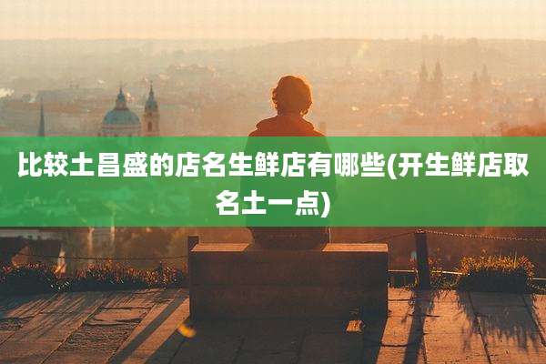 比较土昌盛的店名生鲜店有哪些(开生鲜店取名土一点)