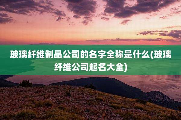 玻璃纤维制品公司的名字全称是什么(玻璃纤维公司起名大全)