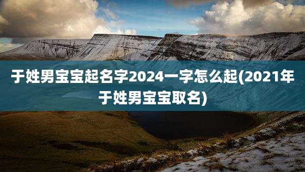 于姓男宝宝起名字2024一字怎么起(2021年于姓男宝宝取名)