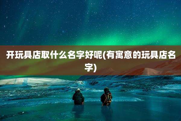 开玩具店取什么名字好呢(有寓意的玩具店名字)