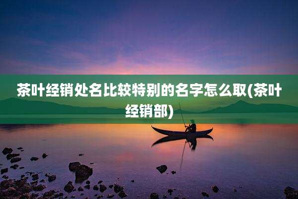 茶叶经销处名比较特别的名字怎么取(茶叶经销部)