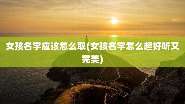 女孩名字应该怎么取(女孩名字怎么起好听又完美)