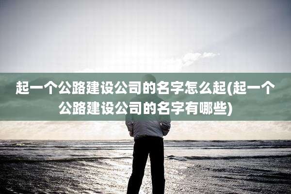 起一个公路建设公司的名字怎么起(起一个公路建设公司的名字有哪些)