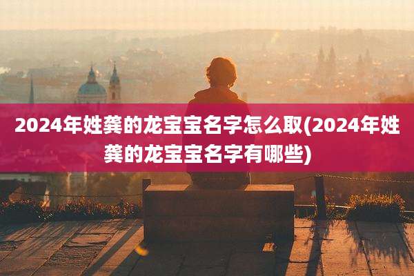 2024年姓龚的龙宝宝名字怎么取(2024年姓龚的龙宝宝名字有哪些)