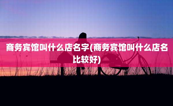 商务宾馆叫什么店名字(商务宾馆叫什么店名比较好)