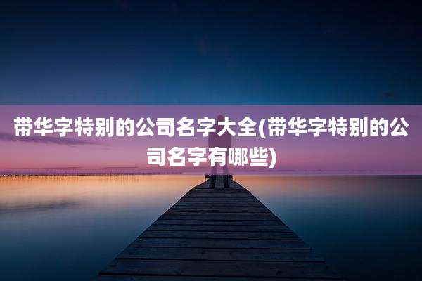 带华字特别的公司名字大全(带华字特别的公司名字有哪些)