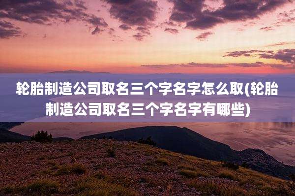 轮胎制造公司取名三个字名字怎么取(轮胎制造公司取名三个字名字有哪些)
