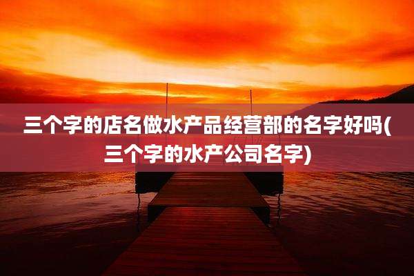 三个字的店名做水产品经营部的名字好吗(三个字的水产公司名字)