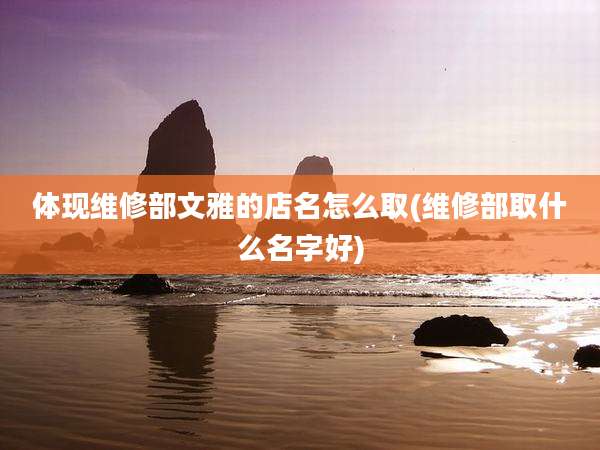 体现维修部文雅的店名怎么取(维修部取什么名字好)