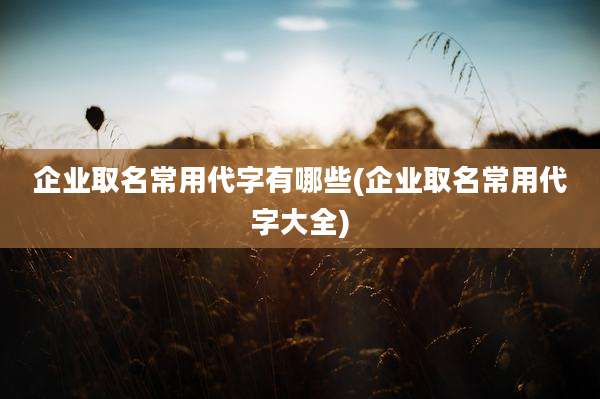 企业取名常用代字有哪些(企业取名常用代字大全)