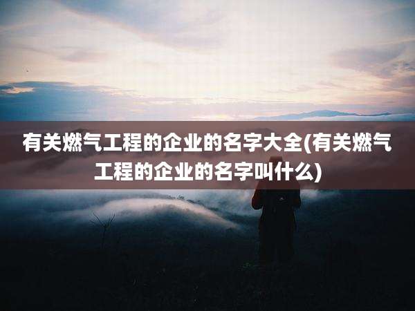有关燃气工程的企业的名字大全(有关燃气工程的企业的名字叫什么)