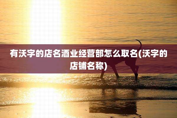 有沃字的店名酒业经营部怎么取名(沃字的店铺名称)