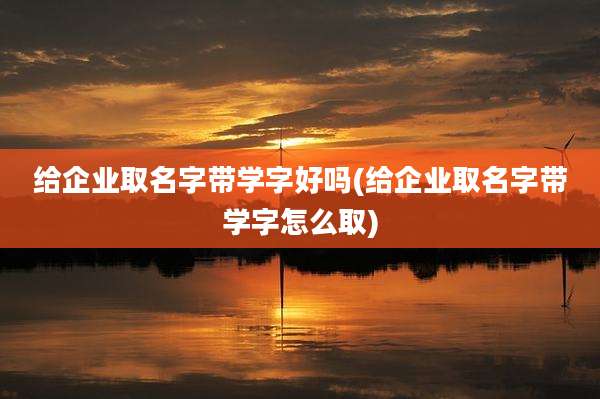 给企业取名字带学字好吗(给企业取名字带学字怎么取)