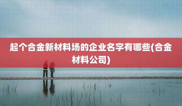 起个合金新材料场的企业名字有哪些(合金材料公司)