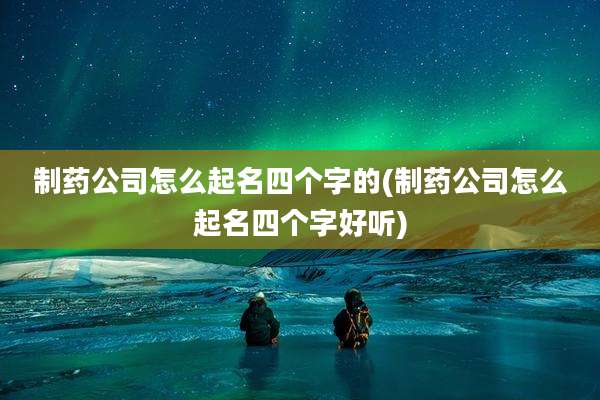 制药公司怎么起名四个字的(制药公司怎么起名四个字好听)