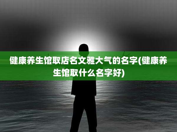 健康养生馆取店名文雅大气的名字(健康养生馆取什么名字好)