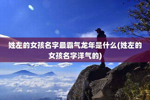 姓左的女孩名字最霸气龙年是什么(姓左的女孩名字洋气的)
