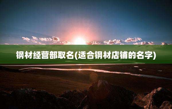钢材经营部取名(适合钢材店铺的名字)