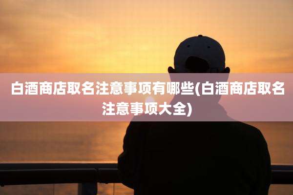 白酒商店取名注意事项有哪些(白酒商店取名注意事项大全)