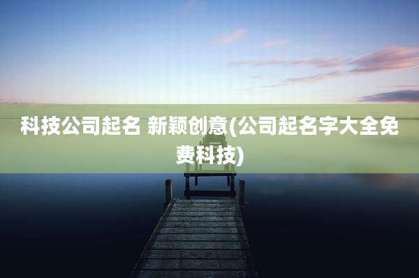 科技公司起名 新颖创意(公司起名字大全免费科技)