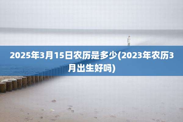 2025年3月15日农历是多少(2023年农历3月出生好吗)