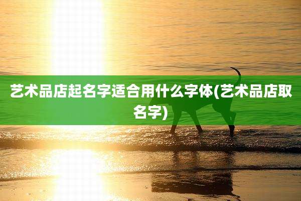 艺术品店起名字适合用什么字体(艺术品店取名字)