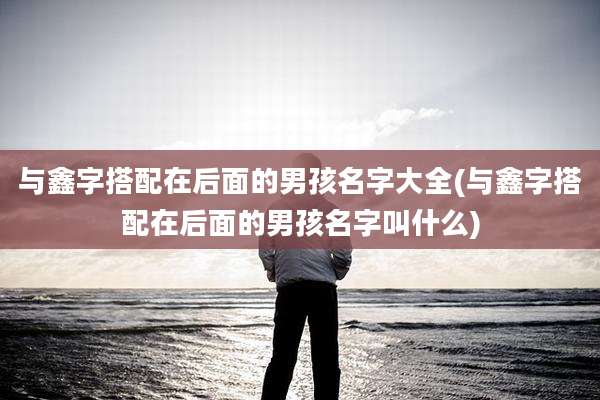 与鑫字搭配在后面的男孩名字大全(与鑫字搭配在后面的男孩名字叫什么)