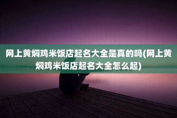 网上黄焖鸡米饭店起名大全是真的吗(网上黄焖鸡米饭店起名大全怎么起)