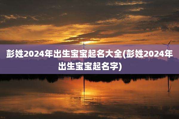 彭姓2024年出生宝宝起名大全(彭姓2024年出生宝宝起名字)